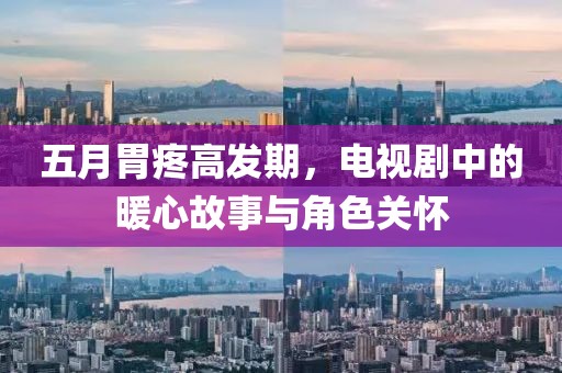五月胃疼高发期，电视剧中的暖心故事与角色关怀