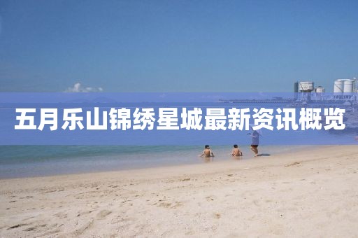 五月乐山锦绣星城最新资讯概览