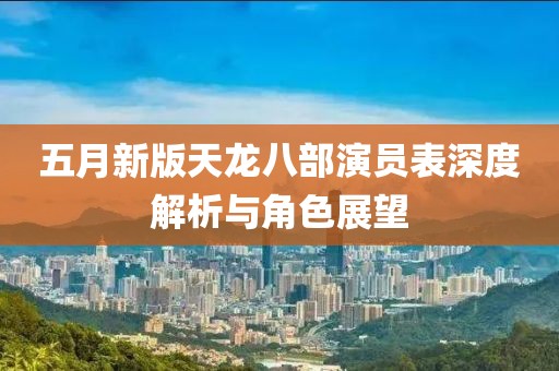 五月新版天龙八部演员表深度解析与角色展望