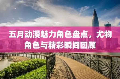 五月动漫魅力角色盘点，尤物角色与精彩瞬间回顾