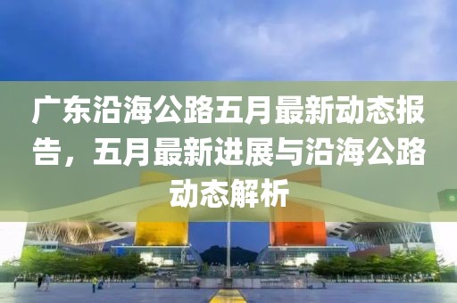 广东沿海公路五月最新动态报告，五月最新进展与沿海公路动态解析
