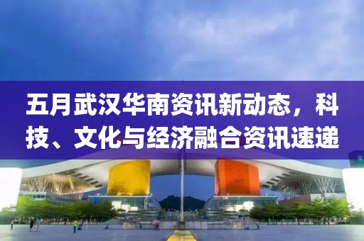 五月武汉华南资讯新动态，科技、文化与经济融合资讯速递