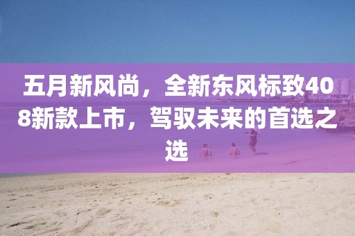 五月新风尚，全新东风标致408新款上市，驾驭未来的首选之选