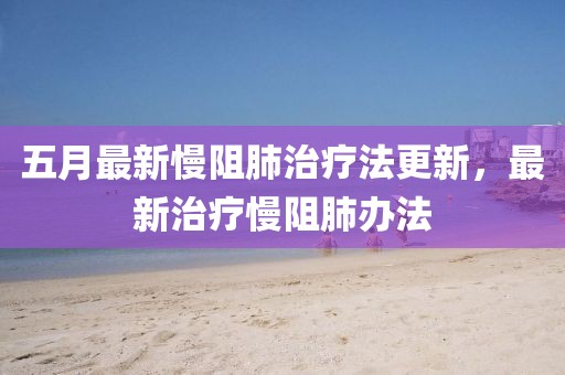 五月最新慢阻肺治疗法更新，最新治疗慢阻肺办法
