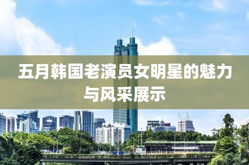 五月韩国老演员女明星的魅力与风采展示