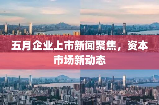 五月企业上市新闻聚焦，资本市场新动态