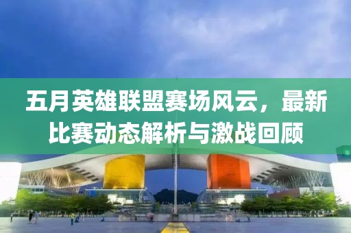 五月英雄联盟赛场风云，最新比赛动态解析与激战回顾
