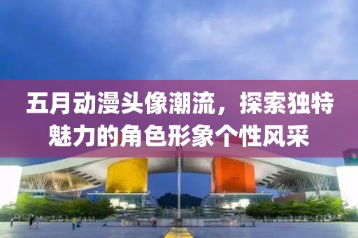 五月动漫头像潮流，探索独特魅力的角色形象个性风采