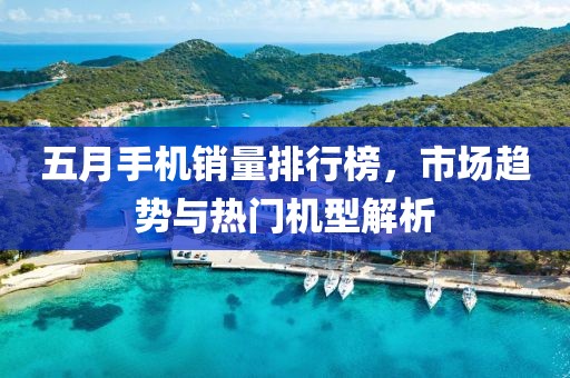 五月手机销量排行榜，市场趋势与热门机型解析