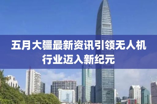 五月大疆最新资讯引领无人机行业迈入新纪元