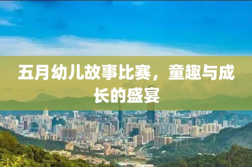 五月幼儿故事比赛，童趣与成长的盛宴
