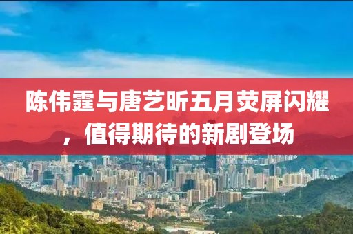 陈伟霆与唐艺昕五月荧屏闪耀，值得期待的新剧登场