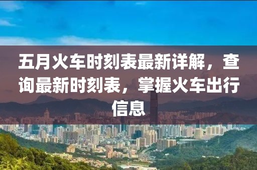五月火车时刻表最新详解，查询最新时刻表，掌握火车出行信息