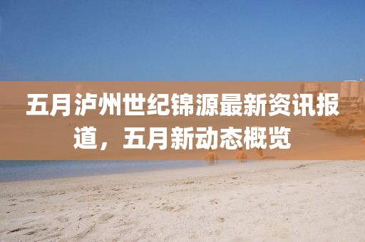 五月泸州世纪锦源最新资讯报道，五月新动态概览