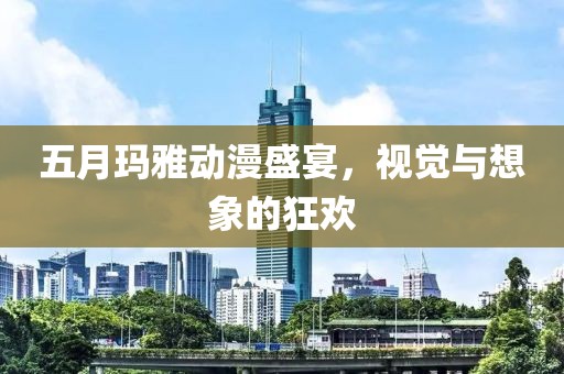 五月玛雅动漫盛宴，视觉与想象的狂欢