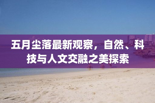 五月尘落最新观察，自然、科技与人文交融之美探索
