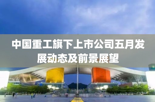 中国重工旗下上市公司五月发展动态及前景展望