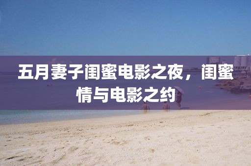 五月妻子闺蜜电影之夜，闺蜜情与电影之约