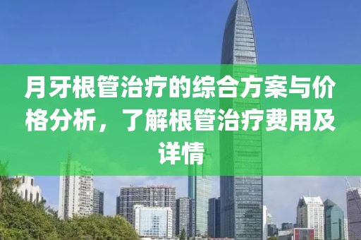 月牙根管治疗的综合方案与价格分析，了解根管治疗费用及详情