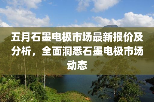 五月石墨电极市场最新报价及分析，全面洞悉石墨电极市场动态