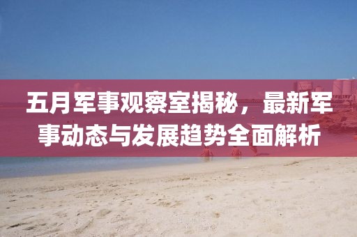 五月军事观察室揭秘，最新军事动态与发展趋势全面解析