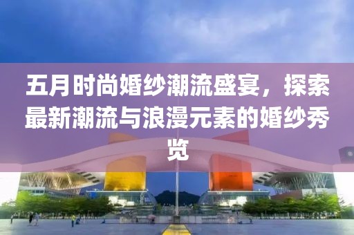 五月时尚婚纱潮流盛宴，探索最新潮流与浪漫元素的婚纱秀览