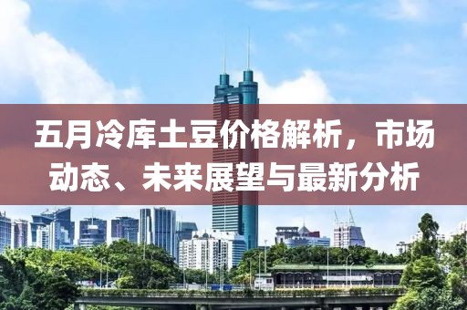 五月冷库土豆价格解析，市场动态、未来展望与最新分析