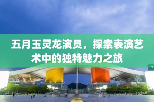 五月玉灵龙演员，探索表演艺术中的独特魅力之旅