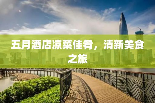五月酒店凉菜佳肴，清新美食之旅