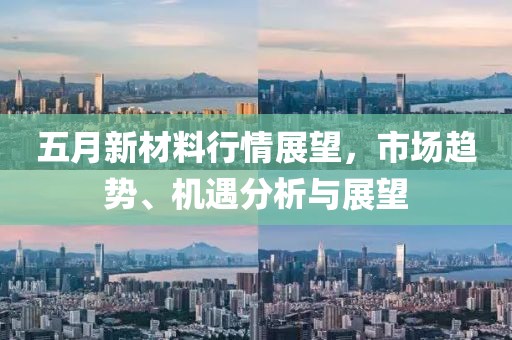 五月新材料行情展望，市场趋势、机遇分析与展望