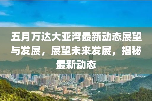 五月万达大亚湾最新动态展望与发展，展望未来发展，揭秘最新动态