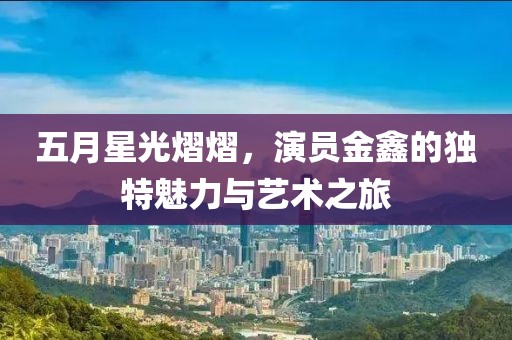 五月星光熠熠，演员金鑫的独特魅力与艺术之旅