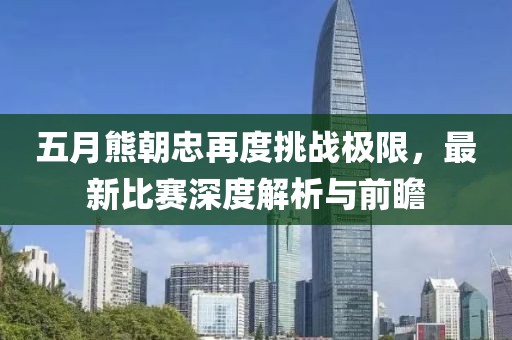 五月熊朝忠再度挑战极限，最新比赛深度解析与前瞻
