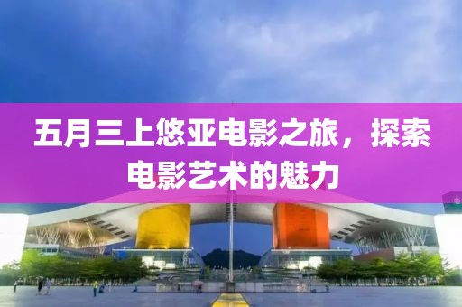 五月三上悠亚电影之旅，探索电影艺术的魅力