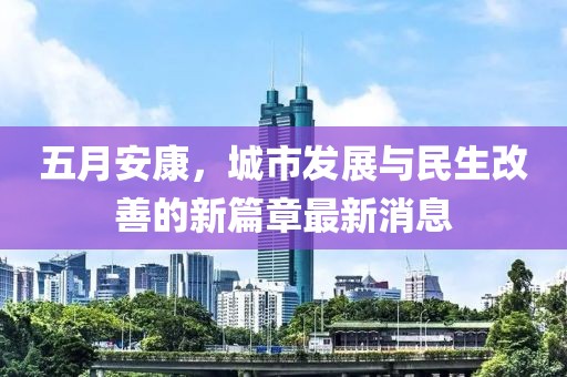 五月安康，城市发展与民生改善的新篇章最新消息