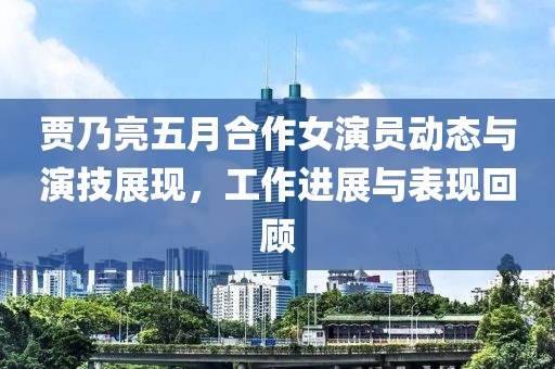 贾乃亮五月合作女演员动态与演技展现，工作进展与表现回顾