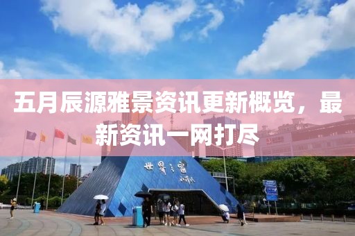 五月辰源雅景资讯更新概览，最新资讯一网打尽
