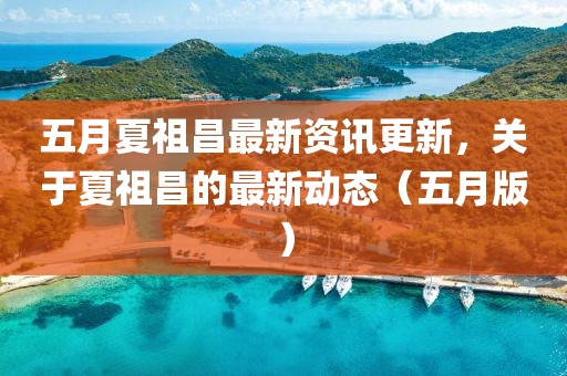 五月夏祖昌最新资讯更新，关于夏祖昌的最新动态（五月版）
