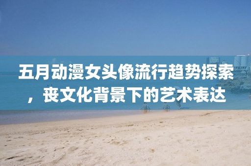 五月动漫女头像流行趋势探索，丧文化背景下的艺术表达