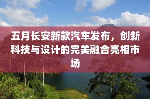 五月长安新款汽车发布，创新科技与设计的完美融合亮相市场