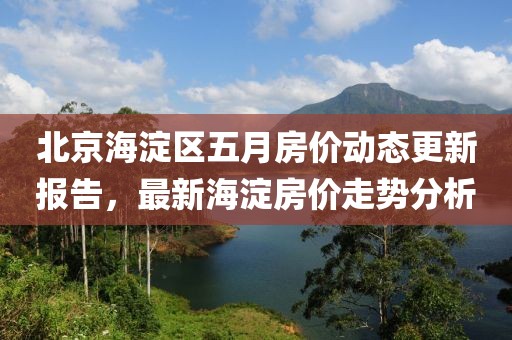 北京海淀区五月房价动态更新报告，最新海淀房价走势分析
