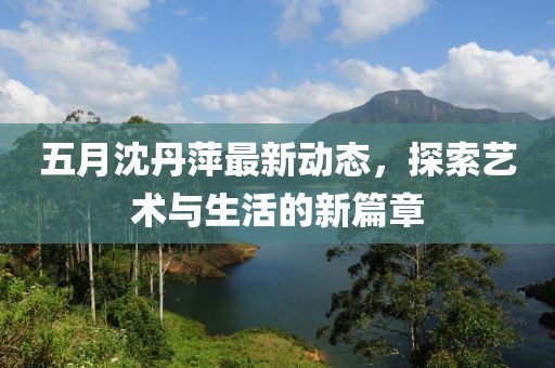 五月沈丹萍最新动态，探索艺术与生活的新篇章