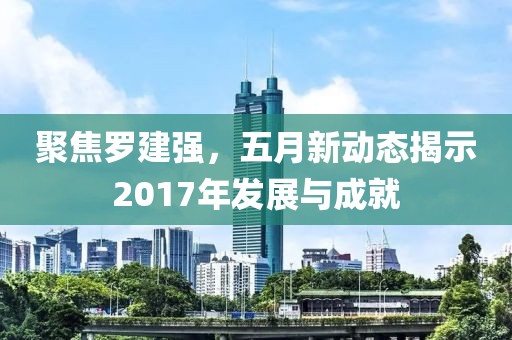 聚焦罗建强，五月新动态揭示2017年发展与成就