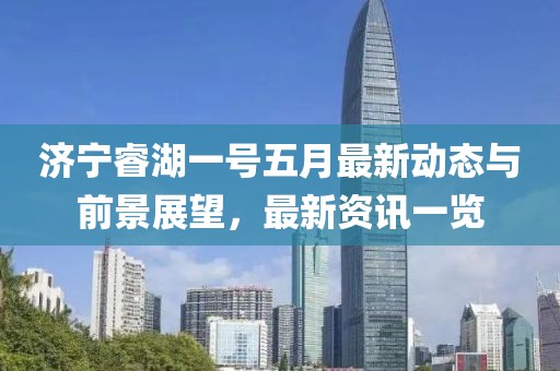 济宁睿湖一号五月最新动态与前景展望，最新资讯一览