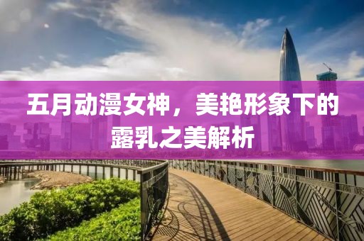五月动漫女神，美艳形象下的露乳之美解析