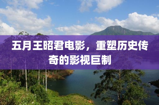 五月王昭君电影，重塑历史传奇的影视巨制