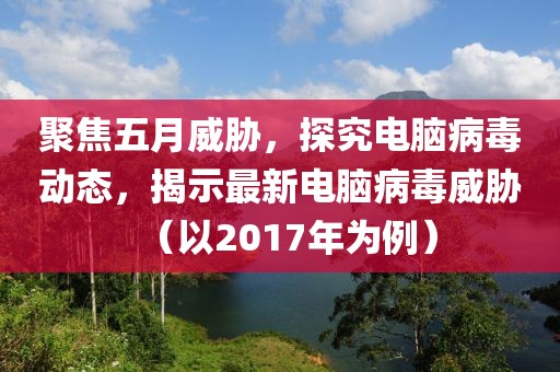 聚焦五月威胁，探究电脑病毒动态，揭示最新电脑病毒威胁（以2017年为例）