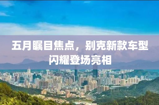 五月瞩目焦点，别克新款车型闪耀登场亮相