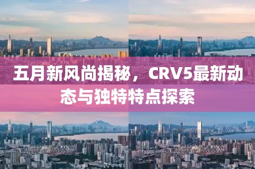 五月新风尚揭秘，CRV5最新动态与独特特点探索