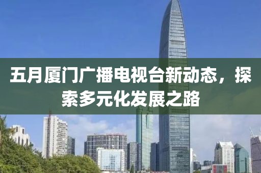 五月厦门广播电视台新动态，探索多元化发展之路